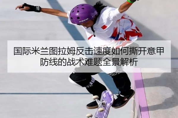 国际米兰图拉姆反击速度如何撕开意甲防线的战术难题全景解析