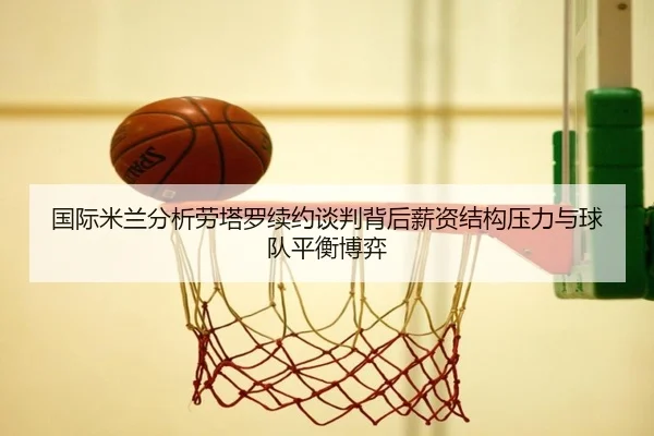 国际米兰分析劳塔罗续约谈判背后薪资结构压力与球队平衡博弈