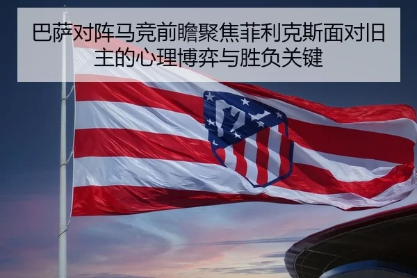 巴萨对阵马竞前瞻聚焦菲利克斯面对旧主的心理博弈与胜负关键