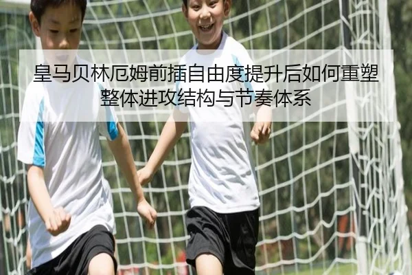 皇马贝林厄姆前插自由度提升后如何重塑整体进攻结构与节奏体系