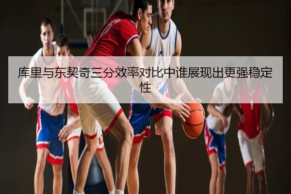 库里与东契奇三分效率对比中谁展现出更强稳定性