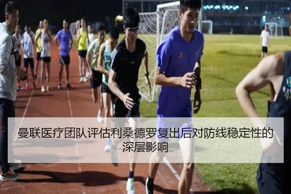 曼联医疗团队评估利桑德罗复出后对防线稳定性的深层影响