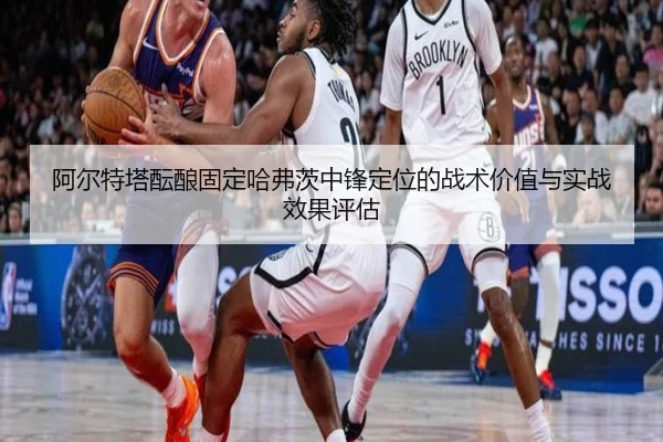 阿尔特塔酝酿固定哈弗茨中锋定位的战术价值与实战效果评估