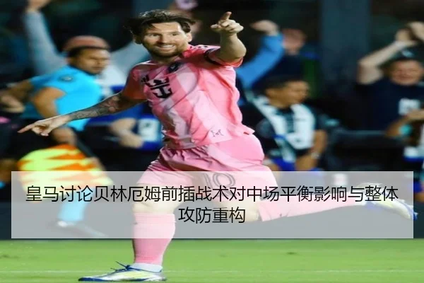 皇马讨论贝林厄姆前插战术对中场平衡影响与整体攻防重构