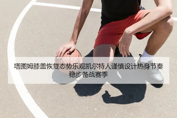 塔图姆膝盖恢复态势乐观凯尔特人谨慎设计热身节奏稳步备战赛季
